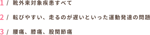 靴外来対象疾患すべて 転びやすい、走るのが遅いといった運動発達の問題
  腰痛、膝痛、股関節痛