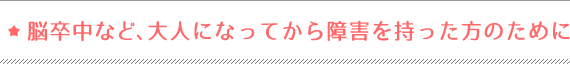 脳卒中など、大人になってから障害を持った方のために
